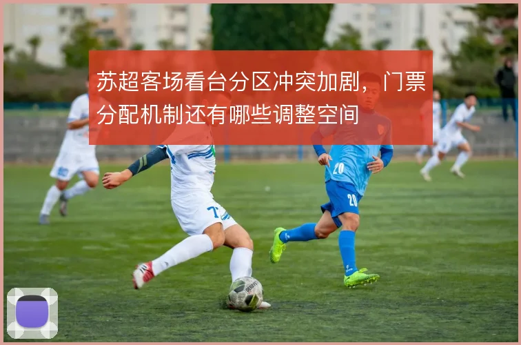 苏超客场看台分区冲突加剧，门票分配机制还有哪些调整空间