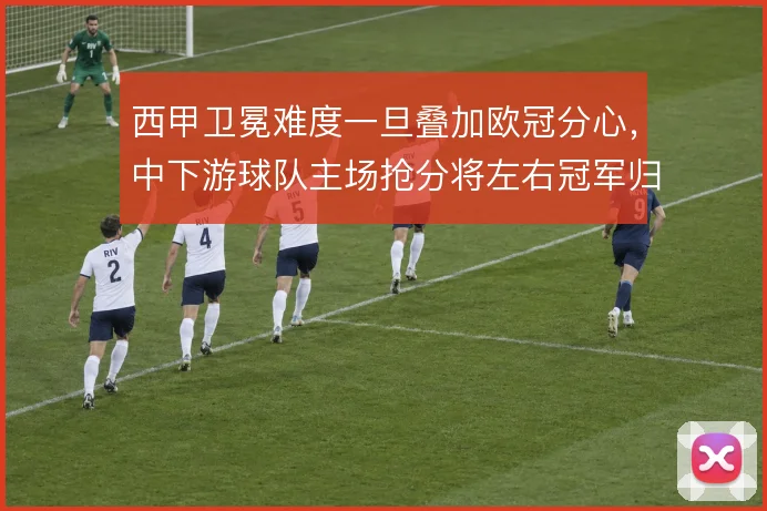 西甲卫冕难度一旦叠加欧冠分心,中下游球队主场抢分将左右冠军归属