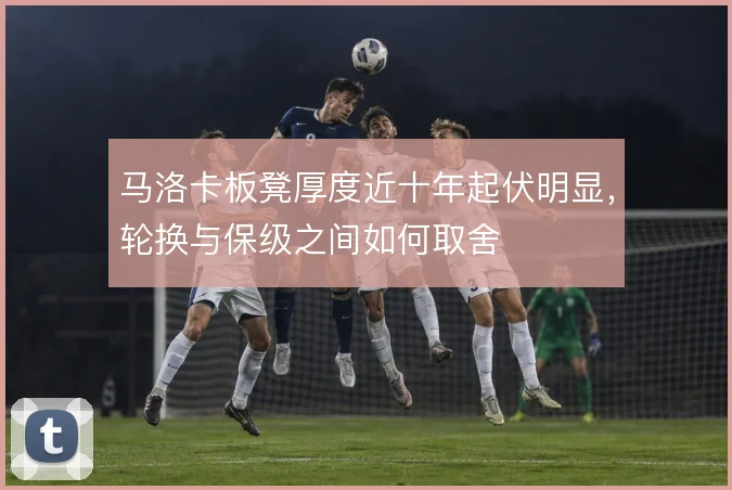 马洛卡板凳厚度近十年起伏明显，轮换与保级之间如何取舍