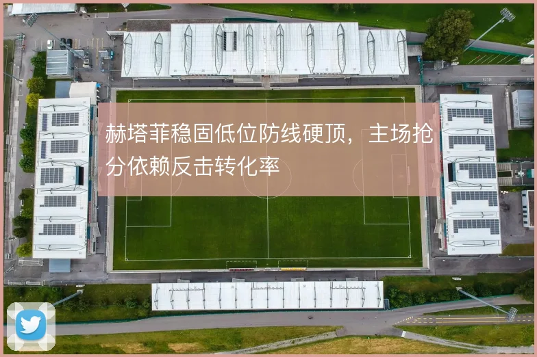 赫塔菲稳固低位防线硬顶，主场抢分依赖反击转化率