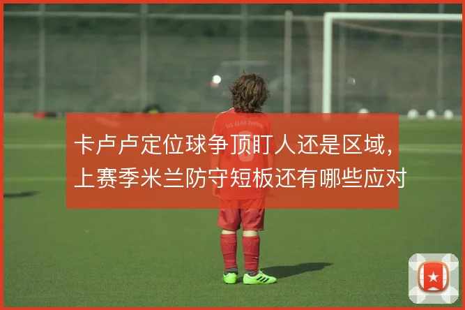 卡卢卢定位球争顶盯人还是区域，上赛季米兰防守短板还有哪些应对办法