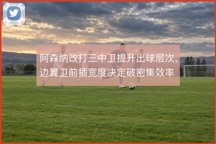 阿森纳改打三中卫提升出球层次，边翼卫前插宽度决定破密集效率