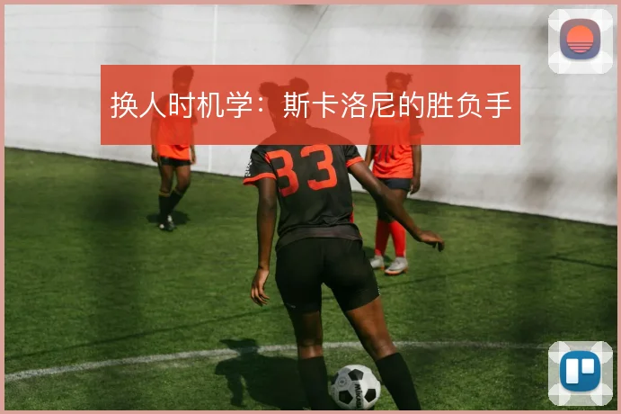 换人时机学:斯卡洛尼的胜负手