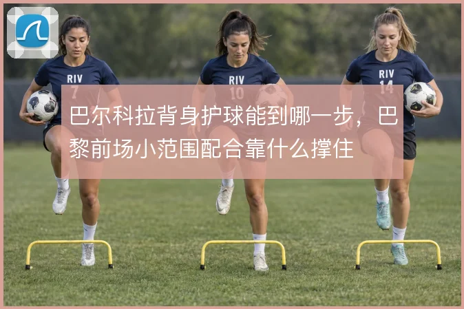 巴尔科拉背身护球能到哪一步，巴黎前场小范围配合靠什么撑住