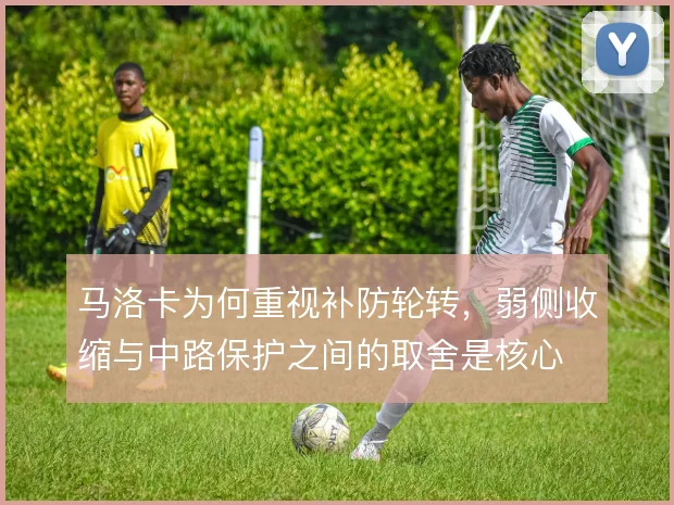 马洛卡为何重视补防轮转,弱侧收缩与中路保护之间的取舍是核心