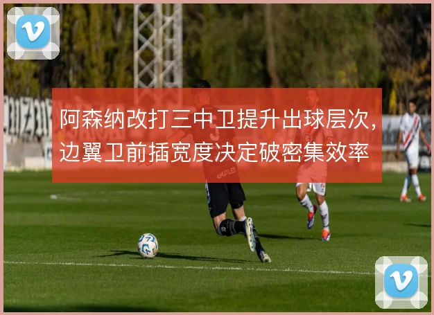 阿森纳改打三中卫提升出球层次，边翼卫前插宽度决定破密集效率