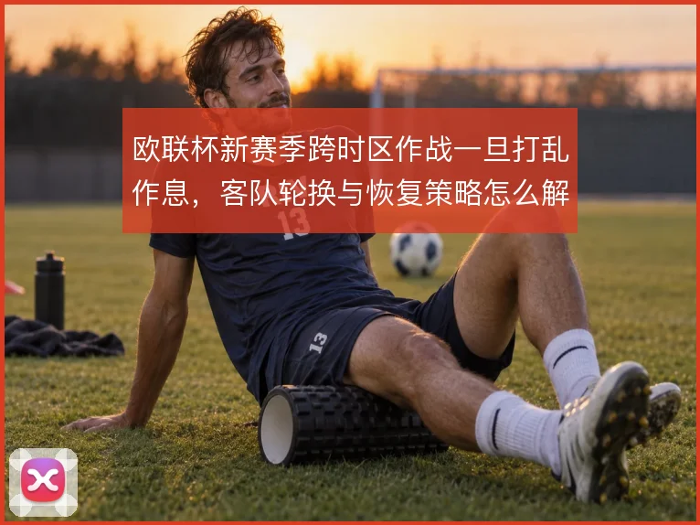 欧联杯新赛季跨时区作战一旦打乱作息，客队轮换与恢复策略怎么解