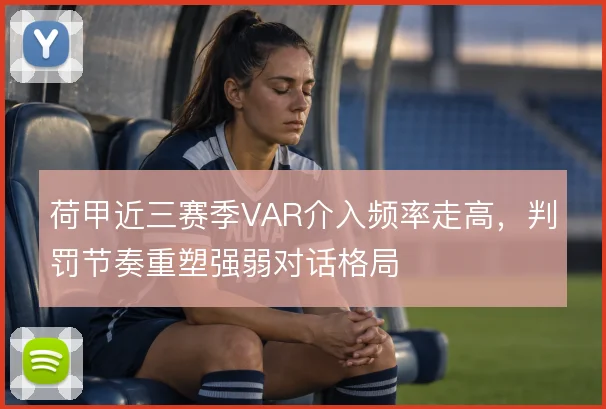 荷甲近三赛季VAR介入频率走高,判罚节奏重塑强弱对话格局