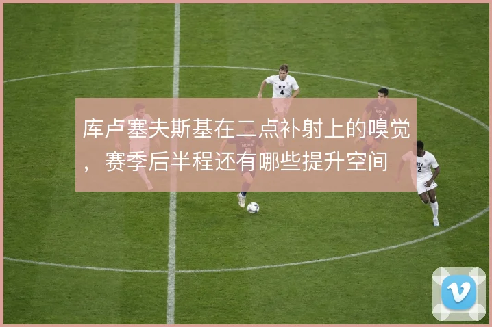 库卢塞夫斯基在二点补射上的嗅觉，赛季后半程还有哪些提升空间