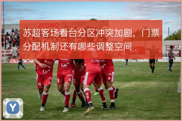 苏超客场看台分区冲突加剧，门票分配机制还有哪些调整空间
