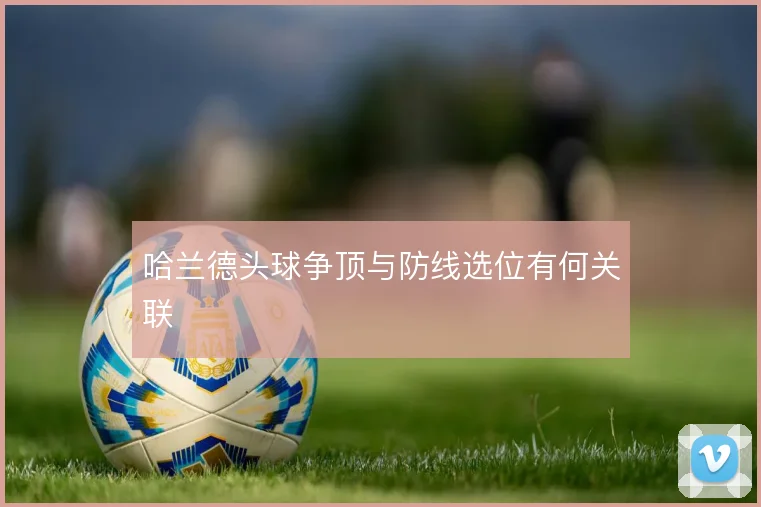 哈兰德头球争顶与防线选位有何关联