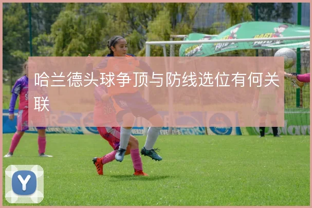 哈兰德头球争顶与防线选位有何关联