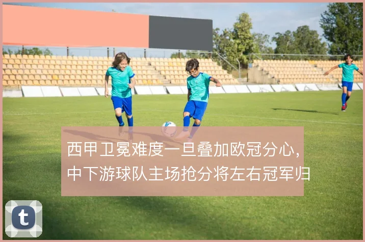西甲卫冕难度一旦叠加欧冠分心，中下游球队主场抢分将左右冠军归属