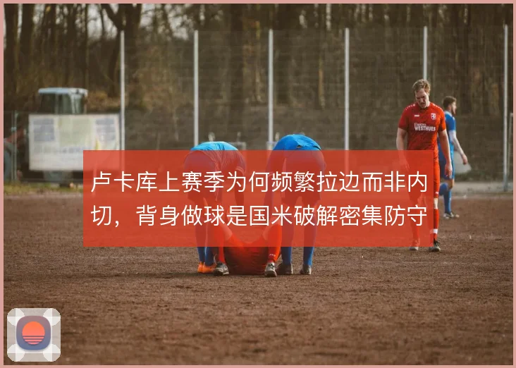 卢卡库上赛季为何频繁拉边而非内切，背身做球是国米破解密集防守的关键