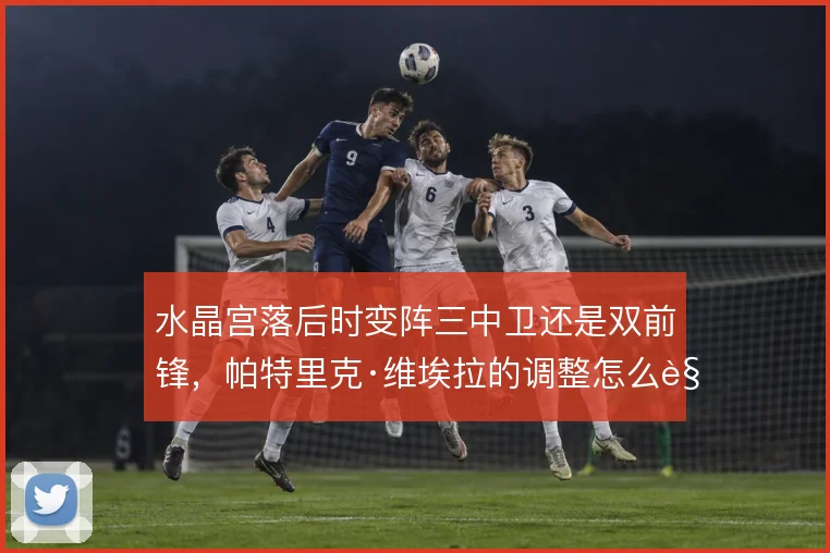 水晶宫落后时变阵三中卫还是双前锋，帕特里克·维埃拉的调整怎么解