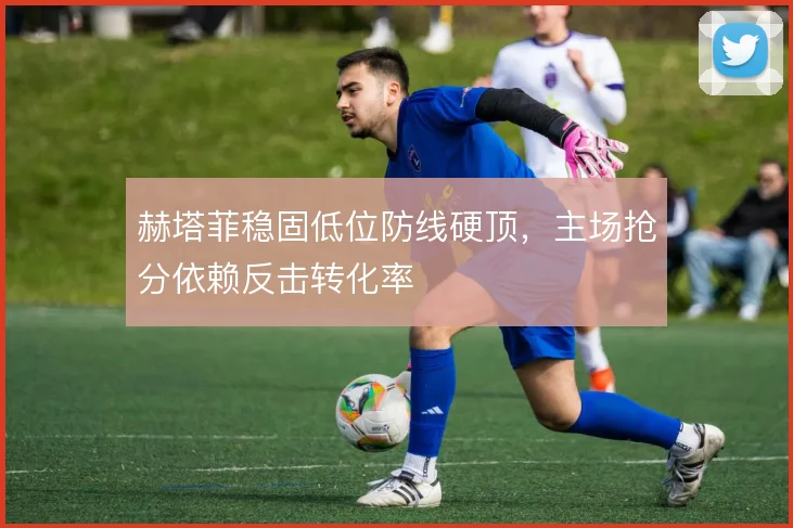 赫塔菲稳固低位防线硬顶，主场抢分依赖反击转化率